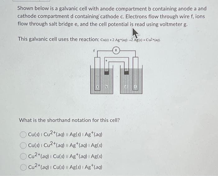 Shown below is a galvanic cell with anode compartment b containing anode a and
cathode compartment d containing cathode c. Electrons flow through wire f, ions
flow through salt bridge e, and the cell potential is read using voltmeter g.
This galvanic cell uses the reaction: Cu(s) + 2 Ag+(ag) -2 Ag(s) +
What is the shorthand notation for this cell?
Cu(s) | Cu2+ (aq) || Ag(s) | Ag+ (aq)
Cu(s) | Cu2+ (aq) || Ag+ (aq) | Ag(s)
Cu2+ (aq) | Cu(s) || Ag+ (aq) | Ag(s)
Cu2+ (aq) | Cu(s) || Ag(s) | Ag+ (aq)
C
+Cu²+(aq).