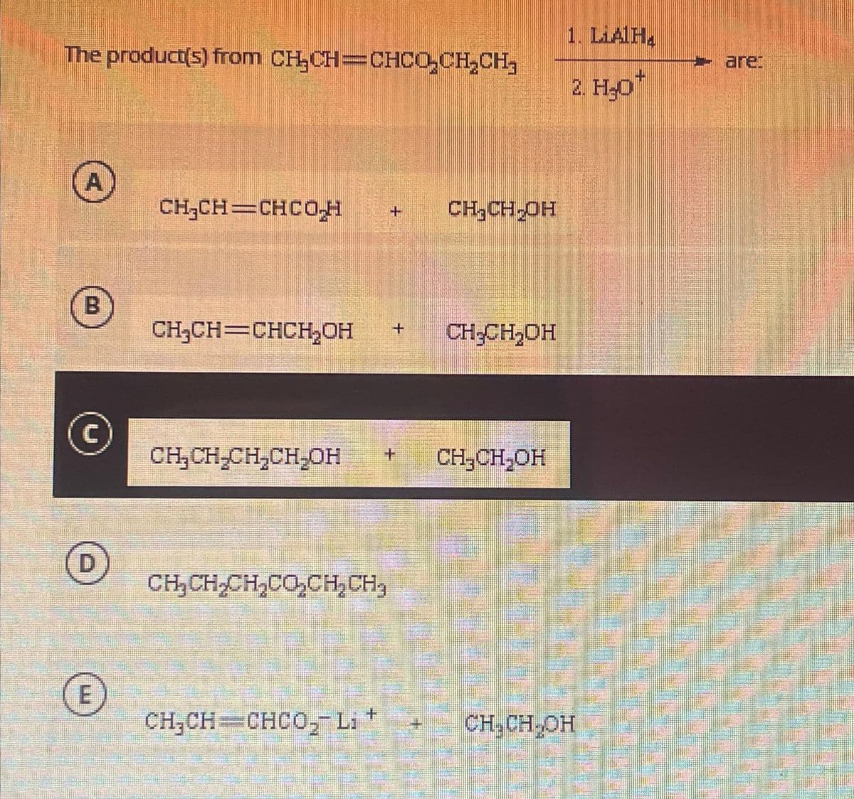 The product(s) from CH₂CH=CHCO₂CH₂CH₂
A
B
Ⓒ
D
E
CH₂CH=CHCO,H
CH₂CH=CHCH₂OH + CH₂CH₂OH
CH₂CH₂CH₂CH₂OH
CHỊCHỊCH E. CH CH.
CH₂CH₂OH
CHỊCH CHÈO, Lit
CH₂CH₂OH
1. LiAlH₂
+
2. H₂O*
CH₂CH₂OH