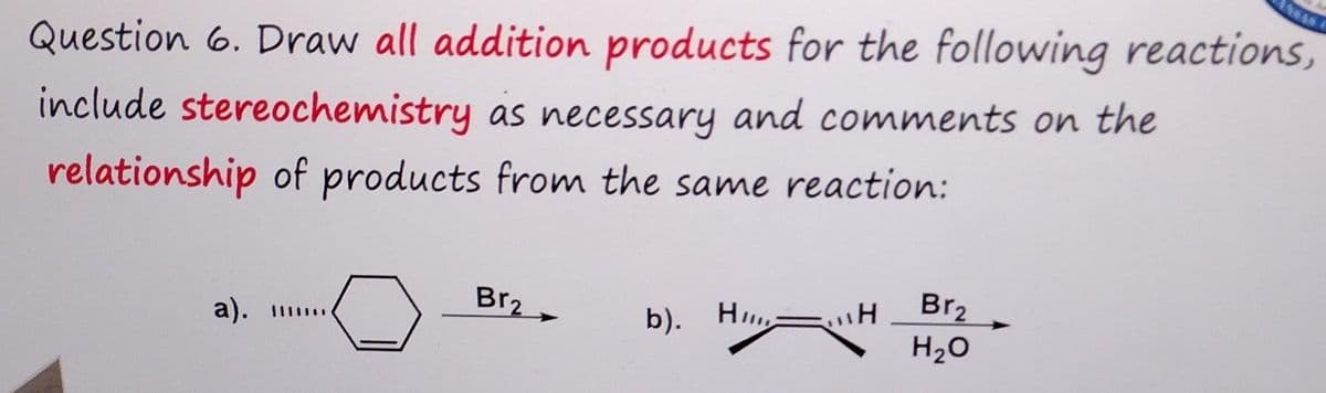 Question 6. Draw all addition products for the following reactions,
include stereochemistry as necessary and comments on the
relationship of products from the same reaction:
a).
Br₂
b). H
H
H
Br₂
H₂O