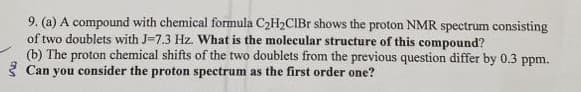 9. (a) A compound with chemical formula C₂H₂CIBr shows the proton NMR spectrum consisting
of two doublets with J-7.3 Hz. What is the molecular structure of this compound?
(b) The proton chemical shifts of the two doublets from the previous question differ by 0.3 ppm.
Can you consider the proton spectrum as the first order one?