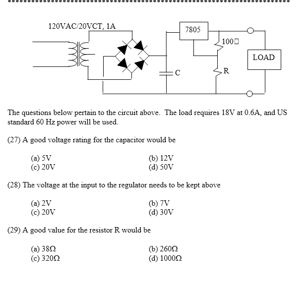 120VAC/20VCT, 1A
C
7805
(b) 2600
(d) 10000
100
(
R
je se spe se se x 3 x 30
LOAD
The questions below pertain to the circuit above. The load requires 18V at 0.6A, and US
standard 60 Hz power will be used.
(27) A good voltage rating for the capacitor would be
(a) 5V
(c) 20V
(b) 12V
(d) 50V
(28) The voltage at the input to the regulator needs to be kept above
(a) 2V
(c) 20V
(b) 7V
(d) 30V
(29) A good value for the resistor R would be
(a) 38Ω
(c) 32002