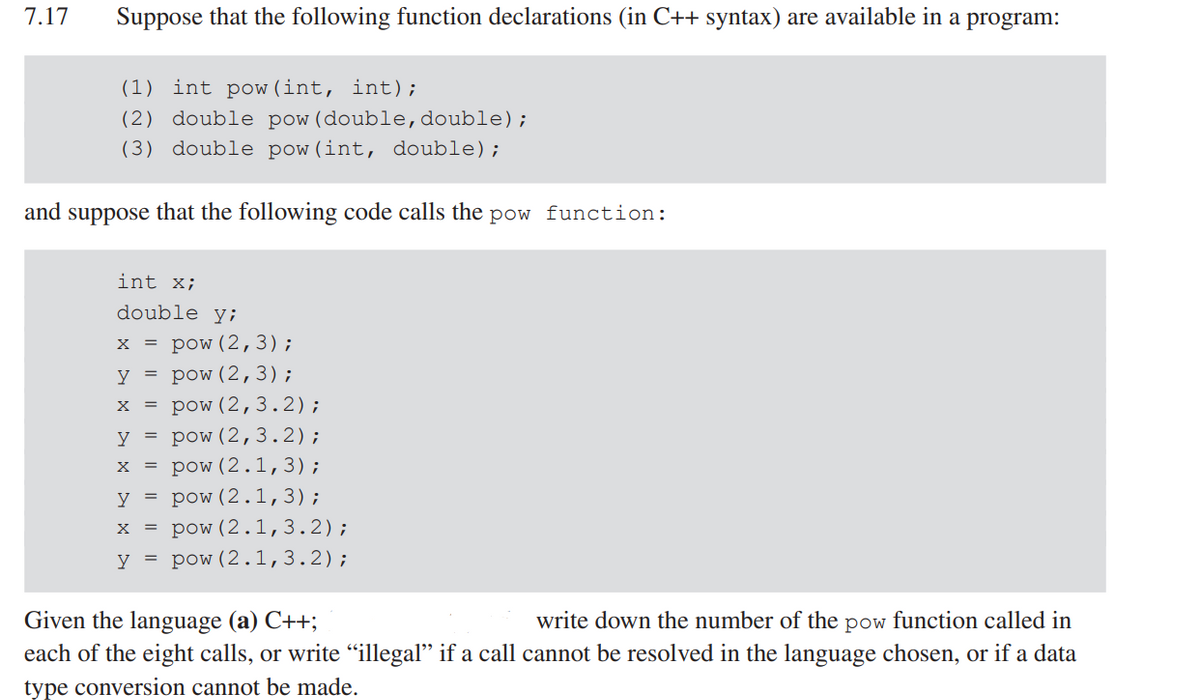 7.17
Suppose that the following function declarations (in C++ syntax) are available in a program:
(1) int pow (int, int);
(2) double pow (double, double);
(3) double pow(int, double);
and suppose that the following code calls the pow function:
int x;
double y;
X = pow (2, 3);
y = pow (2,3);
X = pow (2,3.2);
y = pow (2,3.2);
x = pow (2.1,3);
y = pow (2.1,3);
x = pow (2.1, 3.2);
y = pow (2.1, 3.2);
Given the language (a) C++;
write down the number of the pow function called in
each of the eight calls, or write “illegal" if a call cannot be resolved in the language chosen, or if a data
type conversion cannot be made.