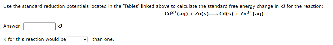 Use the standard reduction potentials located in the 'Tables' linked above to calculate the standard free energy change in kJ for the reaction:
Cd2+ (aq) + Zn(s)→→→→→→ Cd(s) + Zn²+ (aq)
Answer:
kJ
K for this reaction would be
than one.