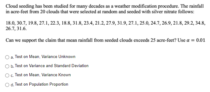 Cloud seeding has been studied for many decades as a weather modification procedure. The rainfall
in acre-feet from 20 clouds that were selected at random and seeded with silver nitrate follows:
18.0, 30.7, 19.8, 27.1, 22.3, 18.8, 31.8, 23.4, 21.2, 27.9, 31.9, 27.1, 25.0, 24.7, 26.9, 21.8, 29.2, 34.8,
26.7, 31.6.
Can we support the claim that mean rainfall from seeded clouds exceeds 25 acre-feet? Use a = 0.01
a. Test on Mean, Variance Unknown
O b. Test on Variance and Standard Deviation
O, Test on Mean, Variance Known
C.
O d. Test on Population Proportion
