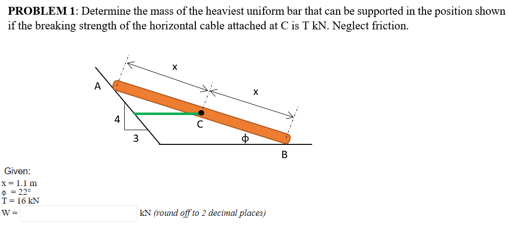 PROBLEM 1: Determine the mass of the heaviest uniform bar that can be supported in the position shown
if the breaking strength of the horizontal cable attached at C is T kN. Neglect friction.
A
4
3
ф
В
Given:
X= 1.1 m
+ = 22°
T= 16 kN
W =
kN (round off to 2 decimal places)
