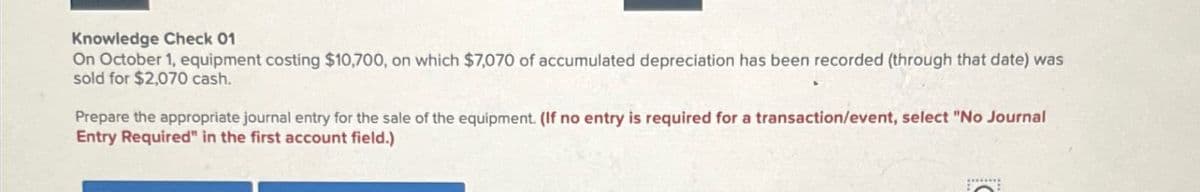 Knowledge Check 01
On October 1, equipment costing $10,700, on which $7,070 of accumulated depreciation has been recorded (through that date) was
sold for $2,070 cash.
Prepare the appropriate journal entry for the sale of the equipment. (If no entry is required for a transaction/event, select "No Journal
Entry Required" in the first account field.)