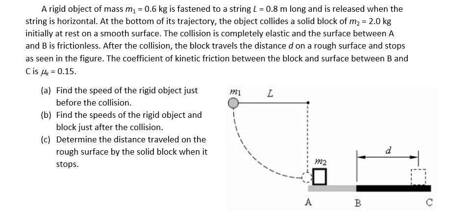 A rigid object of mass m, = 0.6 kg is fastened to a string L = 0.8 m long and is released when the
string is horizontal. At the bottom of its trajectory, the object collides a solid block of m2 = 2.0 kg
initially at rest on a smooth surface. The collision is completely elastic and the surface between A
and B is frictionless. After the collision, the block travels the distance d on a rough surface and stops
as seen in the figure. The coefficient of kinetic friction between the block and surface between B and
Cis 4 = 0.15.
(a) Find the speed of the rigid object just
mi
L.
before the collision.
(b) Find the speeds of the rigid object and
block just after the collision.
(c) Determine the distance traveled on the
rough surface by the solid block when it
d
m2
stops.
A
