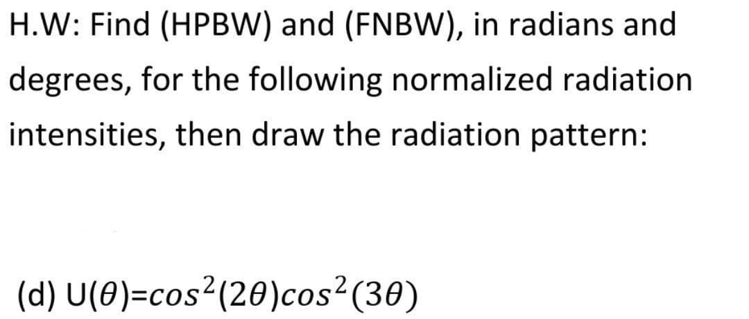 H.W: Find (HPBW) and (FNBW), in radians and
degrees, for the following normalized radiation
intensities, then draw the radiation pattern:
(d) U(0)=cos²(20)cos?(30)
