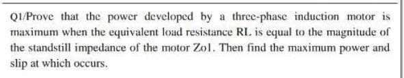 QI/Prove that the power developed by a three-phase induction motor is
maximum when the equivalent load resistance RL. is equal to the magnitude of
the standstill impedance of the motor Zol. Then find the maximum power and
slip at which occurs.
