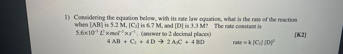1) Considering the equation below, with its rate law equation, what is the rate of the reaction
when [AB] is 5.2 M, [C2] is 6.7 M, and [D] is 3.3 M?
5.6x10³ Ľ'xmolxs. (answer to 2 decimal places)
The rate constant is
[K2]
4 AB + C2 + 4 D 2 A2C + 4 BD
rate = k [C2] [D]²
