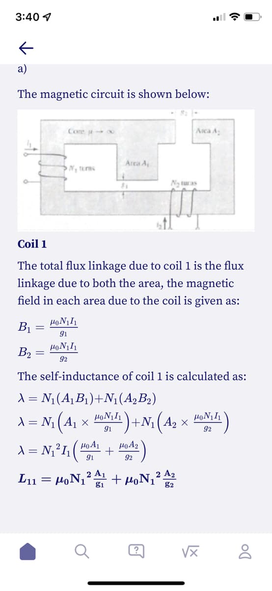 3:40 1
a)
The magnetic circuit is shown below:
Core
Arca A
Area A
N, tums
N turas
81
Coil 1
The total flux linkage due to coil 1 is the flux
linkage due to both the area, the magnetic
field in each area due to the coil is given as:
B1
91
B2
92
The self-inductance of coil 1 is calculated as:
1 = N;(A, B1)+N1(A2B2)
1 = N; (A, x ) +N; (A2 × )
4)+N: (A2 ×
9i
1 = N;²I;( + )
92
L11 = HoN12 + HoN¡² A2
g1
