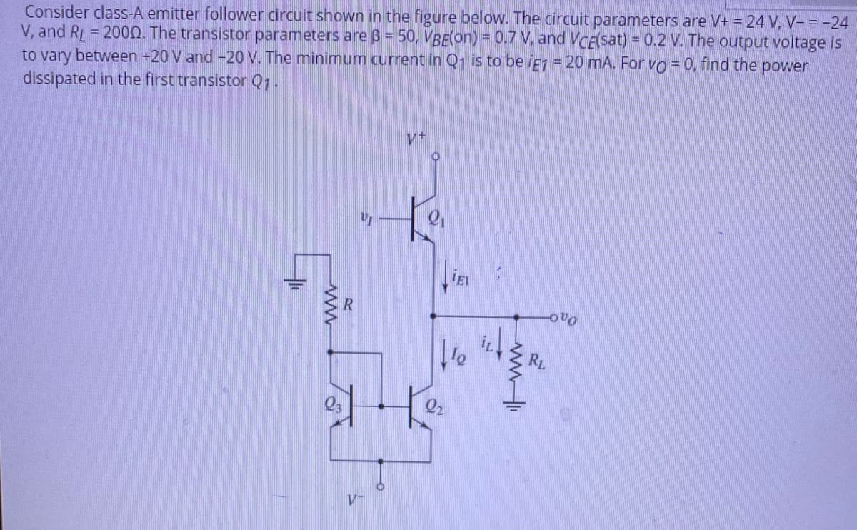 Consider class-A emitter follower circuit shown in the figure below. The circuit parameters are V+ = 24 V, V- = -24
V, and RL = 2000. The transistor parameters are B = 50, VBE(on) = 0.7 V, and VcE(sat) = 0.2 V. The output voltage is
to vary between +20 V and -20 V. The minimum current in Q1 is to be iej = 20 mA. For vo = 0, find the
dissipated in the first transistor Qr.
power
RL
wwli
