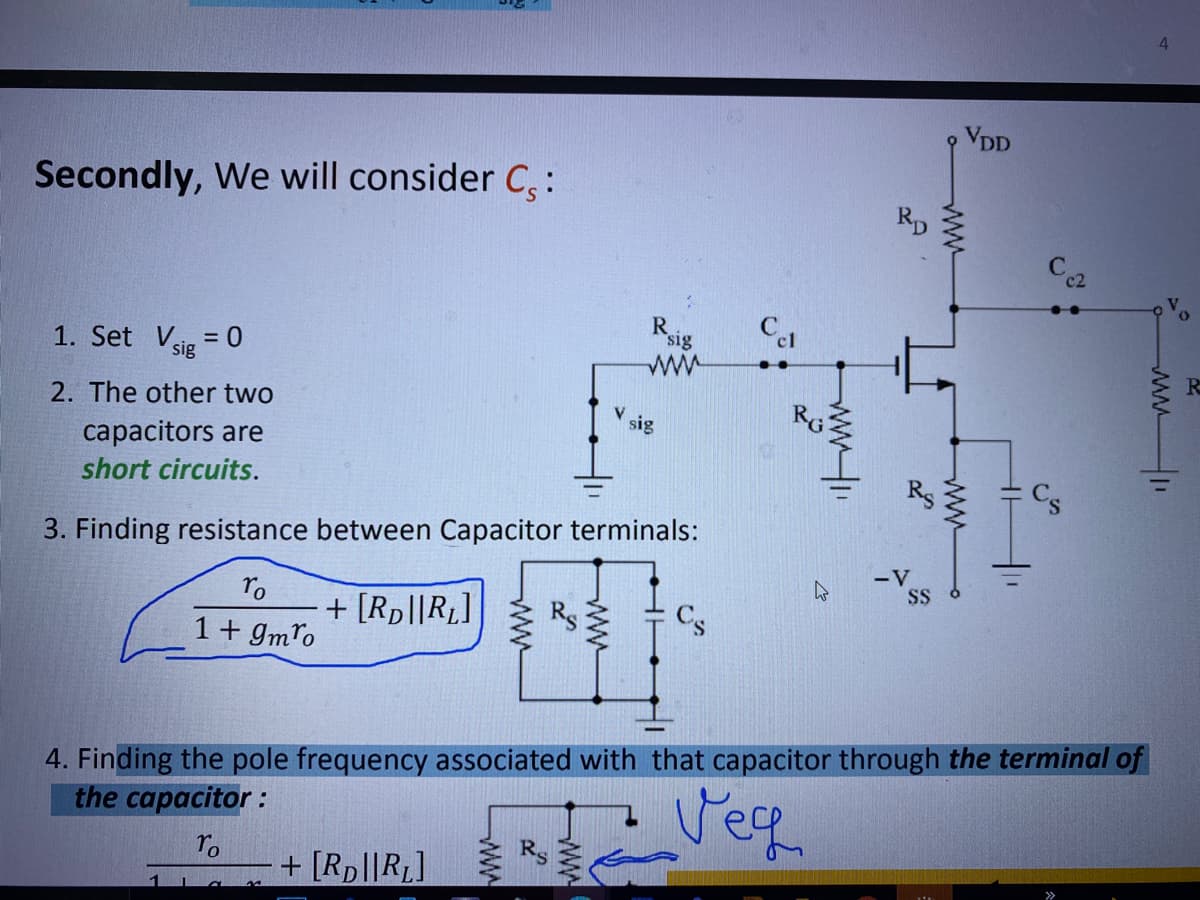 VDD
Secondly, We will consider C,:
RD
Cel
1. Set Vsig = 0
ww
2. The other two
V.
sig
capacitors are
short circuits.
3. Finding resistance between Capacitor terminals:
-V
SS
ro
+ [Rp||RL]
1+ gmro
4. Finding the pole frequency associated with that capacitor through the terminal of
the capacitor :
S
ro
+ [Rp||RL]
ww-
