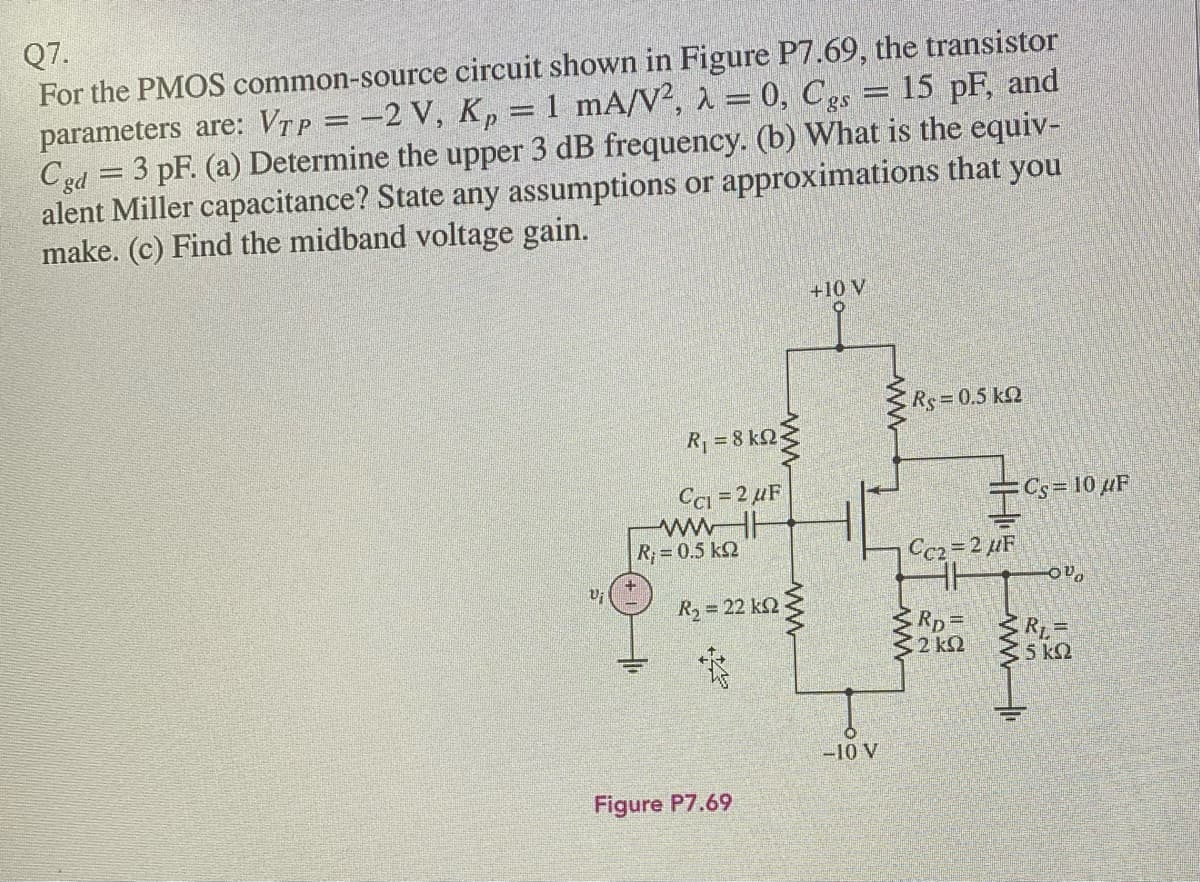 Q7.
For the PMOS common-source circuit shown in Figure P7.69, the transistor
parameters are: VTp = -2 V, K,
Cgd = 3 pF. (a) Determine the upper 3 dB frequency. (b) What is the equiv-
alent Miller capacitance? State any assumptions or approximations that you
make. (c) Find the midband voltage gain.
1 mA/V², 1 = 0, Cgs = 15 pF, and
+10 V
Rs 0.5 kQ
R=8 k2
Ci = 2 µF
=Cs=10 µF
wwHH
R;=0.5 k2
Ce2 2 uF
R3 = 22 k23
Rp=D
2 k2
RL=
5 k2
-10 V
Figure P7.69
19
WW-
