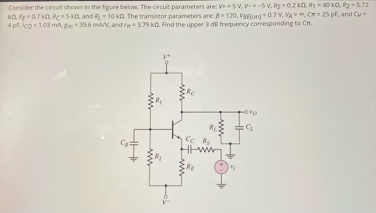 Consider the circuit shown in the figure below. The circuit parameters are: V+ = 5 V, V– = -5 V, Rs = 0.2 k, R1 = 40 kN, R2 = 5.72
kQ, RE = 0.7 k, RC = 5 kN, and RL = 10 kN. The transistor parameters are: ß = 120, VBE(on) = 0.7 V, VA = 0, CTT = 25 pF, and Cu =
4 pF, IcQ = 1.03 mA, gm = 39.6 mA/V, and r= 3.79 kN. Find the upper 3 dB frequency corresponding to CTt.
RC
R1
Ovo
RL
Cc
Rs
RE
ww
