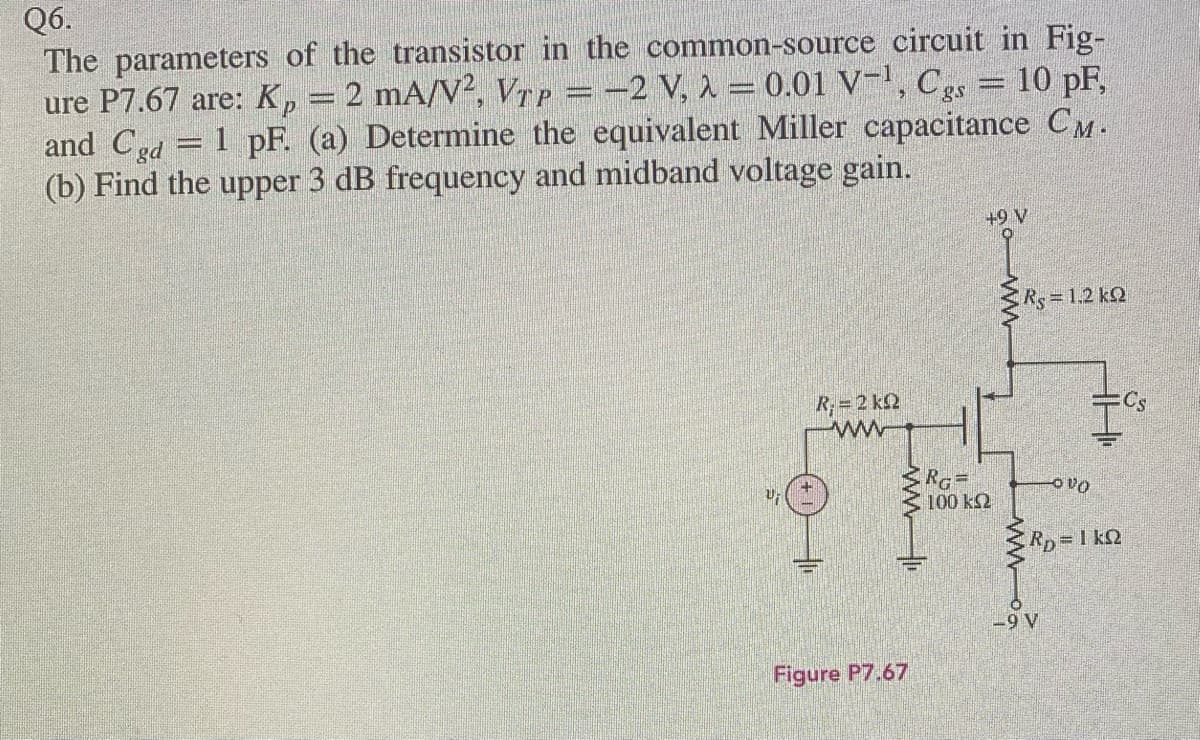 Q6.
The parameters of the transistor in the common-source circuit in Fig-
ure P7.67 are: K, = 2 mA/V², VTP =-2 V, 1 = 0.01 V-', Cgs = 10 pF,
and Cgd
(b) Find the upper 3 dB frequency and midband voltage gain.
1 pF. (a) Determine the equivalent Miller capacitance CM.
+9 V
Rs31.2 kQ
R;= 2 k2
Cs
ww
100 k2
Rp=1 k2
-9 V
Figure P7.67
ww
ww
