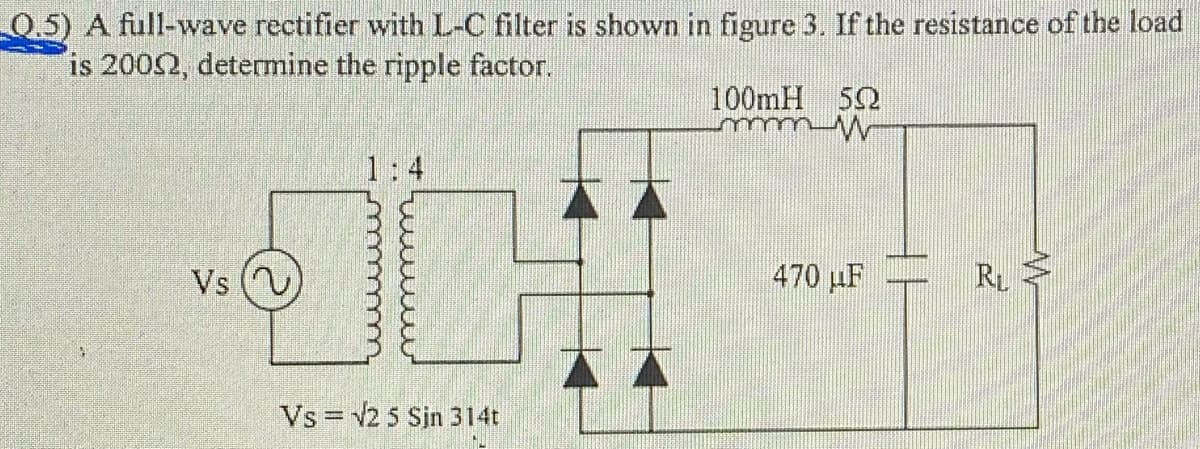 0.5) A full-wave rectifier with L-C filter is shown in figure 3. If the resistance of the load
is 2002, detemine the ripple factor.
100mH 52
Vs
470 µF
RL
Vs = v2 5 Sin 314t
%3D
