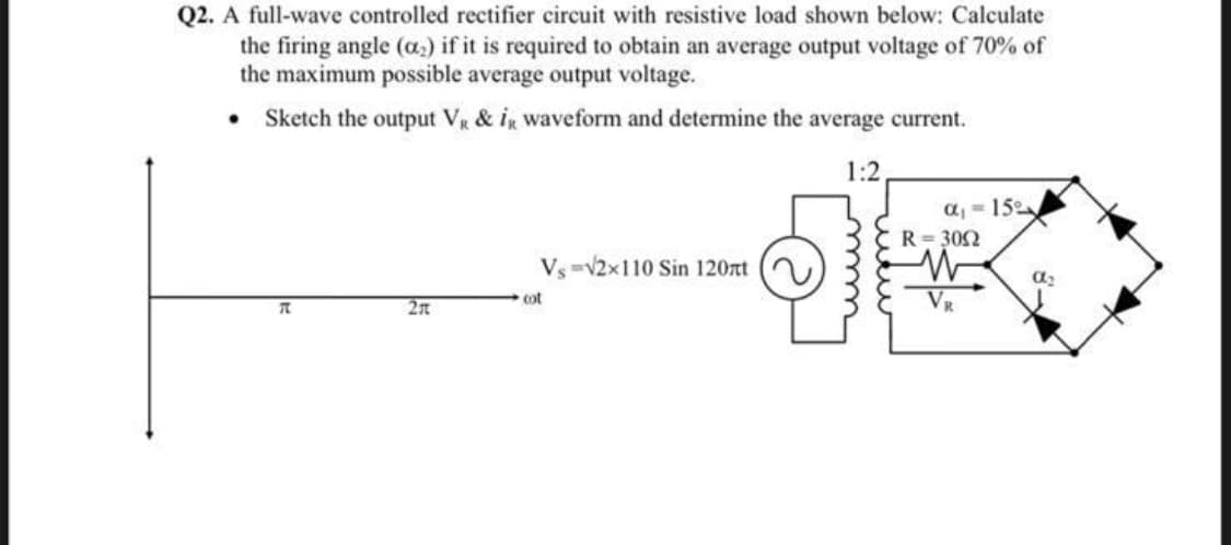 Q2. A full-wave controlled rectifier circuit with resistive load shown below: Calculate
the firing angle (a.) if it is required to obtain an average output voltage of 70% of
the maximum possible average output voltage.
• Sketch the output Vg & ig Waveform and determine the average current.
1:2
a, = 15
R= 302
Vs -V2x110 Sin 120nt
cot
VR
