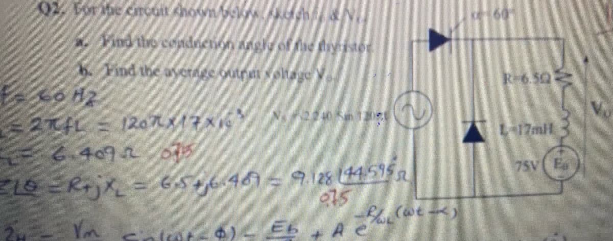 Q2. For the circuit shown below, sketch i, & Vo
60
a. Find the conduction angle of the thyristor.
b. Find the average output voltage V.
R-6.50
f- Go Hz
= 27AL = 120x17X10
= 6.4092 075
LO = RrjX=
Vo
L-17mH
6.5+j6.469=9.128 (44595
075
75V( Es
24
Vm
A e
