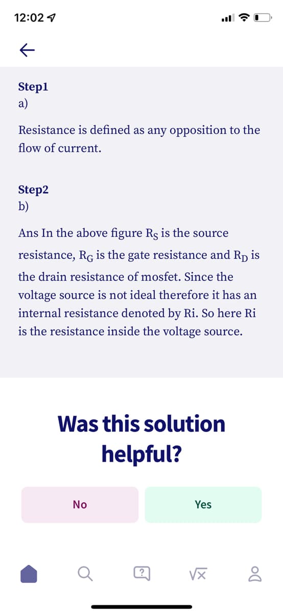 12:02 1
Step1
a)
Resistance is defined as any opposition to the
flow of current.
Step2
b)
Ans In the above figure Rs is the source
resistance, RG is the gate resistance and RD
is
the drain resistance of mosfet. Since the
voltage source is not ideal therefore it has an
internal resistance denoted by Ri. So here Ri
is the resistance inside the voltage source.
Was this solution
helpful?
No
Yes
?
