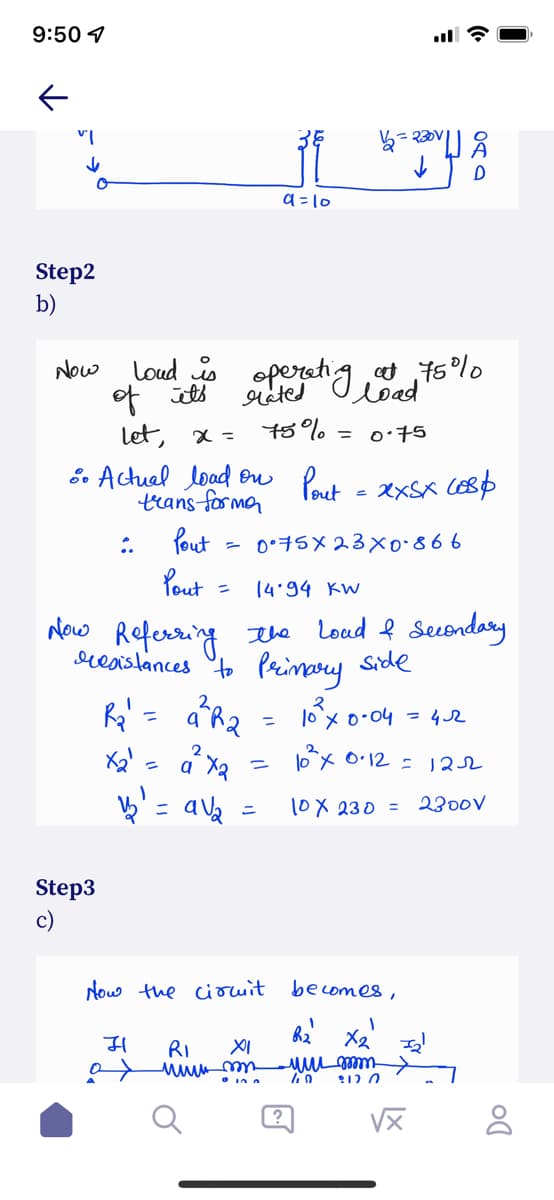 9:50 1
a =10
Step2
b)
Now
Loud operetig ts°lo
of its
let, x = t5%
E. Actuel load ou Pout - XxSx CESD
trans formn
Pout
Pout
rated
load
= 0:75
:.
0*子5×23×o866
14.94 KW
ニ
New Referring tla Loud ļ Secondary
reaistances Pecinay Side
10 x o-04 - 4 r
%3D
2
ox O•12 =
- a la
10X 230 =
2300V
ニ
Step3
c)
Now the ciocuit become8,
RI
