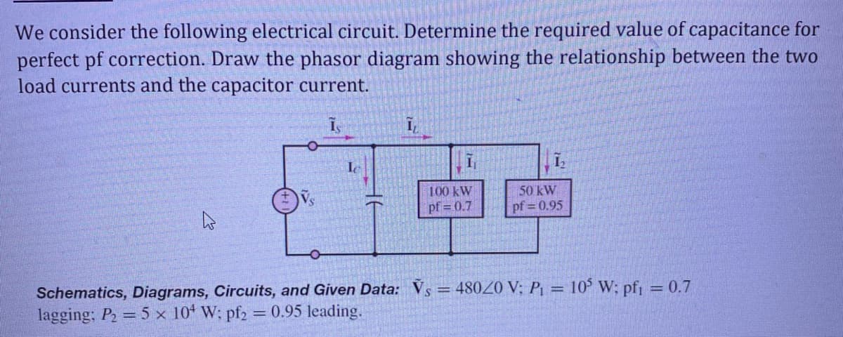 We consider the following electrical circuit. Determine the required value of capacitance for
perfect pf correction. Draw the phasor diagram showing the relationship between the two
load currents and the capacitor current.
I,
100 kW
pf = 0.7
50 kW
pf = 0.95
Schematics, Diagrams, Circuits, and Given Data: Vs = 48020 V; P = 10° W; pf = 0.7
lagging; P2 = 5 x 10 W; pf2 = 0.95 leading.
%3D
