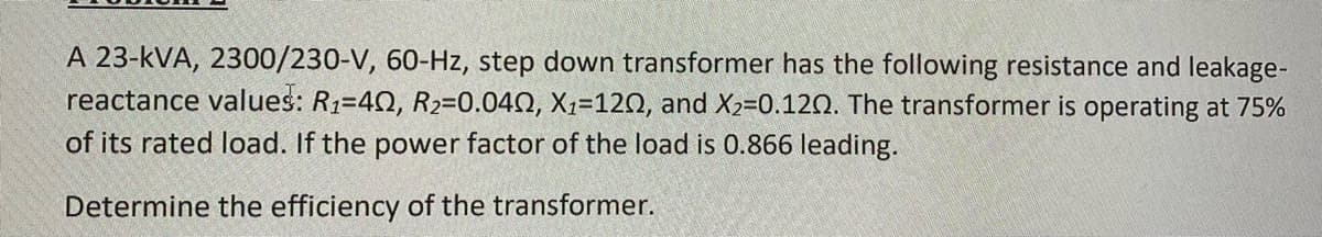 A 23-kVA, 2300/230-V, 60-Hz, step down transformer has the following resistance and leakage-
reactance values: R1=40, R2=0.040, X1=120, and X2-0.120. The transformer is operating at 75%
of its rated load. If the power factor of the load is 0.866 leading.
Determine the efficiency of the transformer.
