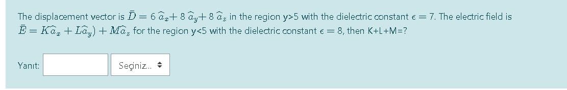 The displacement vector is D = 6 a+ 8 a+ 8 az in the region y>5 with the dielectric constant e = 7. The electric field is
E = Ka, + La,) + Ma, for the region y<5 with the dielectric constant e = 8, then K+L+M=?
Yanıt:
Seçiniz. *
