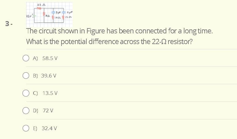 3-
The circuit shown in Figure has been connected for a long time.
What is the potential difference across the 22-0 resistor?
O A) 58.5 V
O B) 39.6 V
O C) 13.5 V
O D) 72 V
O E) 32.4 V
