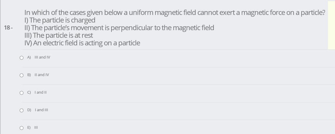 In which of the cases given below a uniform magnetic field cannot exert a magnetic force on a particle?
I) The particle is charged
I) The particle's movement is perpendicular to the magnetic field
III) The particle is at rest
IV) An electric field is acting on a particle
18-
O A) III and IV
O B) Il and IV
O ) Tand II
O D) I and II
O E) II

