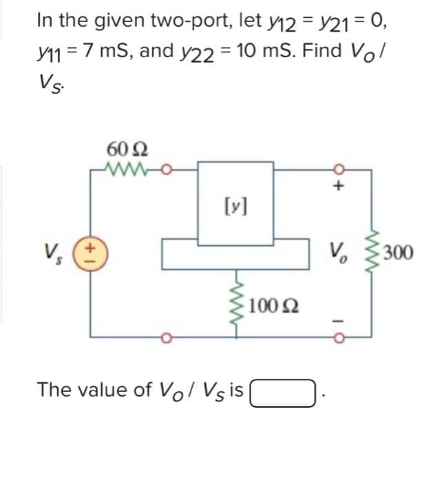 In the given two-port, let y12 = y21 = 0,
11 = 7 ms, and y22 = 10 ms. Find Vo/
VS
V₁
1+]
60 Ω
[y]
The value of Vol Vs is
100 92
Ω
+
V₂
www
300