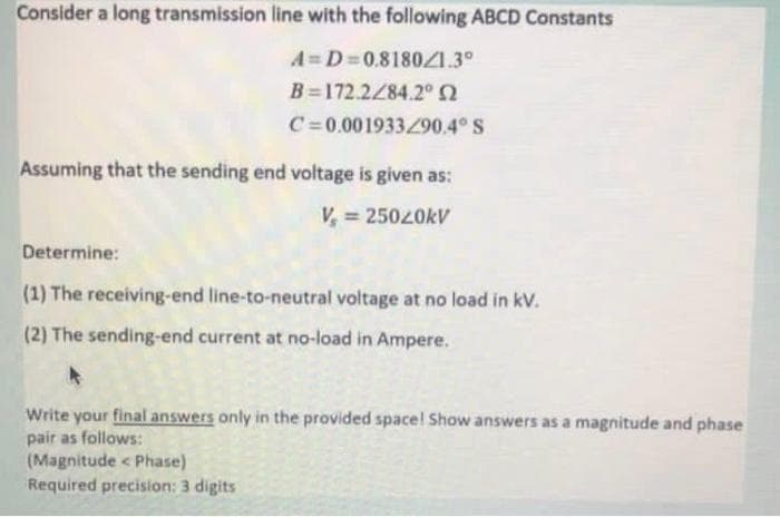 Consider a long transmission line with the following ABCD Constants
A=D=0.8180/1.3°
B=172.2/84.2° 02
C=0.001933/90.4° S
Assuming that the sending end voltage is given as:
V = 25020kV
Determine:
(1) The receiving-end line-to-neutral voltage at no load in kv.
(2) The sending-end current at no-load in Ampere.
Write your final answers only in the provided space! Show answers as a magnitude and phase
pair as follows:
(Magnitude < Phase)
Required precision: 3 dig