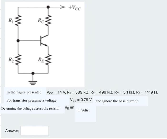 R₁
www
R₂
www
www
Re
Answer:
RE
+Vcc
In the figure presented Vcc = 14 V, R₁ = 589 kN, R₂ = 499 k2, Rc = 5.1 k2, RE = 1419 02.
VBE = 0.79 V and ignore the base current.
For transistor presume a voltage
Determine the voltage across the resistor RE en
in Volts.