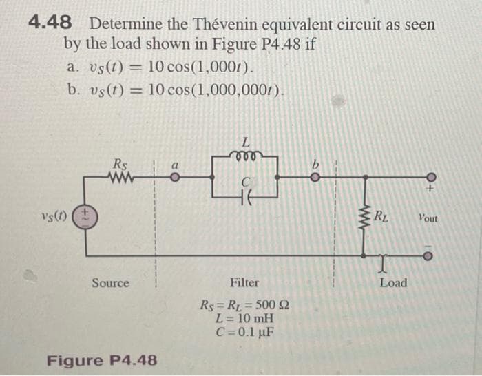 4.48 Determine the Thévenin equivalent circuit as seen
by the load shown in Figure P4.48 if
a. vs(t) = 10 cos (1,0001).
b. vs(t) = 10 cos (1,000,000t).
Vs(1)
Rs
Source
Figure P4.48
a
L
mo
Filter
Rs RL=500 $2
L = 10 mH
C = 0.1 µF
60
ww
RL
Load
+
Vout
