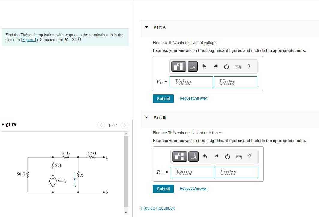 Find the Thévenin equivalent with respect to the terminals a, b in the
circuit in (Figure 1). Suppose that R = 34 N.
Figure
50ΩΣ
10 Ω
{50
6.5ix
1 of 1 >
12 Ω
www.a
4
Part A
Find the Thévenin equivalent voltage.
Express your answer to three significant figures and include the appropriate units.
VTh=
Submit
Part B
R.Th=
Submit
μА
Value
Provide Feedback
Request Answer
Find the Thévenin equivalent resistance.
Express your answer to three significant figures and include the appropriate units.
μA
Value
·
Request Answer
Units
?
Units
?