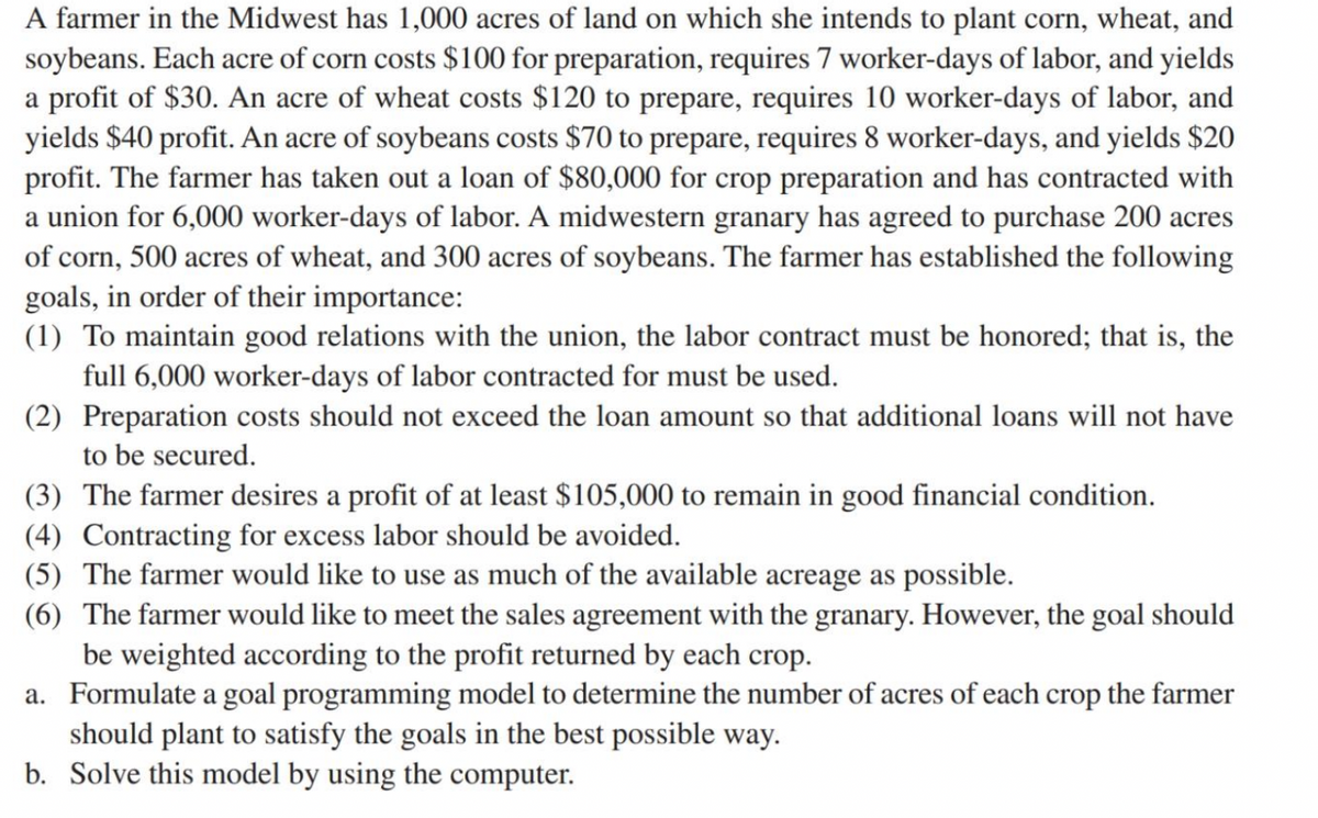 A farmer in the Midwest has 1,000 acres of land on which she intends to plant corn, wheat, and
soybeans. Each acre of corn costs $100 for preparation, requires 7 worker-days of labor, and yields
a profit of $30. An acre of wheat costs $120 to prepare, requires 10 worker-days of labor, and
yields $40 profit. An acre of soybeans costs $70 to prepare, requires 8 worker-days, and yields $20
profit. The farmer has taken out a loan of $80,000 for crop preparation and has contracted with
a union for 6,000 worker-days of labor. A midwestern granary has agreed to purchase 200 acres
of corn, 500 acres of wheat, and 300 acres of soybeans. The farmer has established the following
goals, in order of their importance:
(1) To maintain good relations with the union, the labor contract must be honored; that is, the
full 6,000 worker-days of labor contracted for must be used.
(2) Preparation costs should not exceed the loan amount so that additional loans will not have
to be secured.
(3) The farmer desires a profit of at least $105,000 to remain in good financial condition.
(4) Contracting for excess labor should be avoided.
(5) The farmer would like to use as much of the available acreage as possible.
(6) The farmer would like to meet the sales agreement with the granary. However, the goal should
be weighted according to the profit returned by each crop.
a. Formulate a goal programming model to determine the number of acres of each crop the farmer
should plant to satisfy the goals in the best possible way.
b. Solve this model by using the computer.

