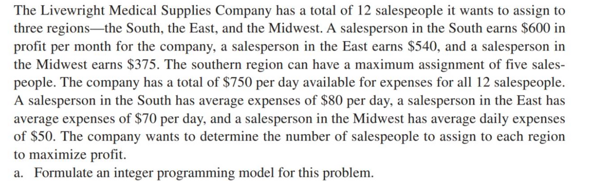 The Livewright Medical Supplies Company has a total of 12 salespeople it wants to assign to
three regions-the South, the East, and the Midwest. A salesperson in the South earns $600 in
profit per month for the company, a salesperson in the East earns $540, and a salesperson in
the Midwest earns $375. The southern region can have a maximum assignment of five sales-
people. The company has a total of $750 per day available for expenses for all 12 salespeople.
A salesperson in the South has average expenses of $80 per day, a salesperson in the East has
average expenses of $70 per day, and a salesperson in the Midwest has average daily expenses
of $50. The company wants to determine the number of salespeople to assign to each region
to maximize profit.
a. Formulate an integer programming model for this problem.
