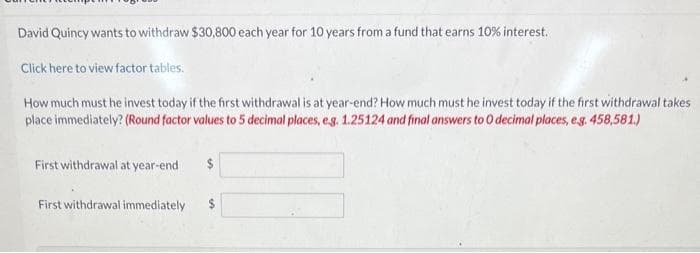 David Quincy wants to withdraw $30,800 each year for 10 years from a fund that earns 10% interest.
Click here to view factor tables.
How much must he invest today if the first withdrawal is at year-end? How much must he invest today if the first withdrawal takes
place immediately? (Round factor values to 5 decimal places, e.g. 1.25124 and final answers to 0 decimal places, e.g. 458,581.)
First withdrawal at year-end
First withdrawal immediately