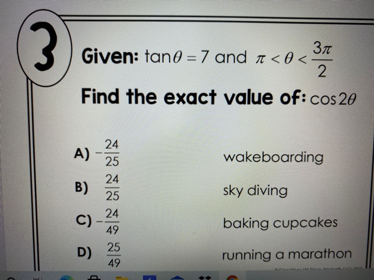 3)
3T
Given: tan0 =7 and < 0 <
2
Find the exact value of:cos 20
24
A)
wakeboarding
25
24
B)
sky diving
25
24
C)
49
baking cupcakes
25
D)
49
running a marathon
