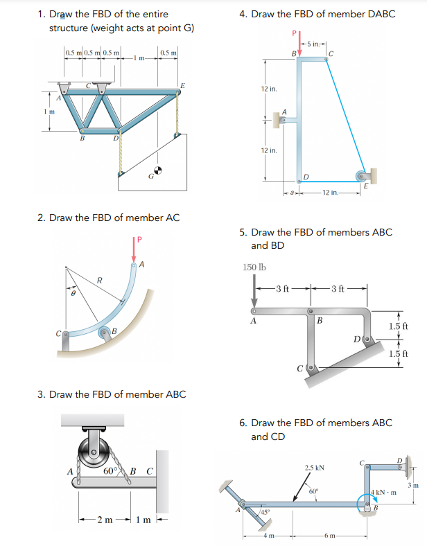 1. Draw the FBD of the entire
structure (weight acts at point G)
0.5 m 0.5 m 0.5 m
1 m
C
10
B
2. Draw the FBD of member AC
A
R
20
B
-1 m-
60°
-2 m
A
3. Draw the FBD of member ABC
0.5 m
B C
E
1 m
4. Draw the FBD of member DABC
12 in.
12 in.
A
150 lb
45°
B
a
-3 ft
5. Draw the FBD of members ABC
and BD
4 m-
-5 in
D
C
-12 in.
B
C
2.5 kN
60⁰°
6. Draw the FBD of members ABC
and CD
-3 ft-
DO
-6 m
1.5 ft
+
1.5 ft
4 kN-m
B
D
3 m