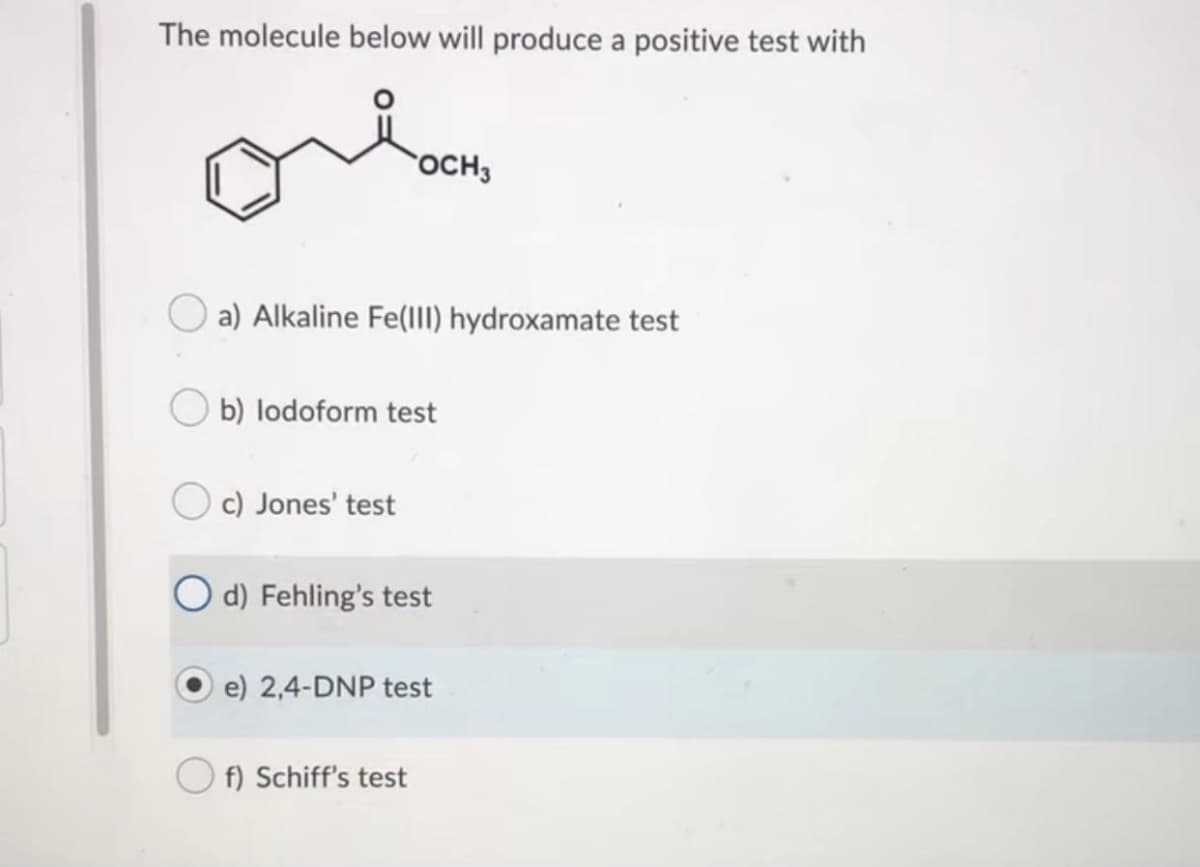 The molecule below will produce a positive test with
OCH3
a) Alkaline Fe(III) hydroxamate test
b) lodoform test
c) Jones' test
O d) Fehling's test
e) 2,4-DNP test
O f) Schiff's test
