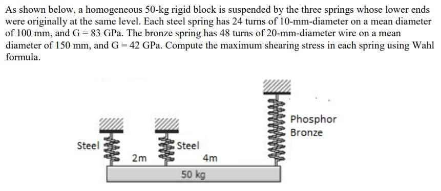 As shown below, a homogeneous 50-kg rigid block is suspended by the three springs whose lower ends
were originally at the same level. Each steel spring has 24 turns of 10-mm-diameter on a mean diameter
of 100 mm, and G = 83 GPa. The bronze spring has 48 turns of 20-mm-diameter wire on a mean
diameter of 150 mm, and G = 42 GPa. Compute the maximum shearing stress in each spring using Wahl
formula.
Phosphor
Bronze
Steel
Steel
2m
4m
50 kg