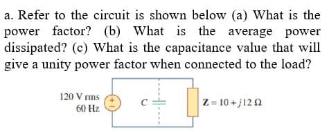 a. Refer to the circuit is shown below (a) What is the
power factor? (b) What is the average power
dissipated? (c) What is the capacitance value that will
give a unity power factor when connected to the load?
120 Vrms
60 Hz
C
Z=10+j1292