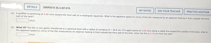 SERPSE10 35.3.OP.019.
ASK YOUR TEACHER
PRACTICE ANOTHER
(a) A goldfish is swimming at 5.60 cm/s toward the front wall of a rectangular aquarium. What is the apparent speed (in om/s) of the fish measured by an observer looking in from outside the front
wall of the tank?
cm/s
DETAILS
MY NOTES
(b) What If? The fish is now gently transferred to a spherical bowl with a radius of curvature - 30.0 cm. If it again swims at 5.60 cm/s along a radial line toward the outside of the bowl, what is
the apparent speed (in cm/s) of the fish measured by an observer looking in from outside the front wall of the tank, when the fish is 3.70 cm from the wall?
cm/s