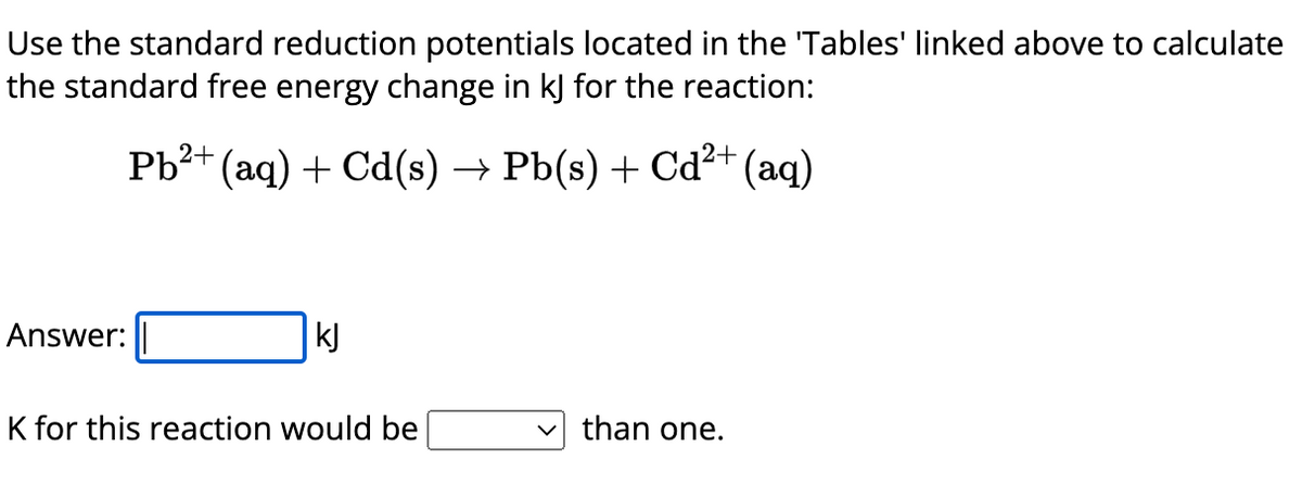 Use the standard reduction potentials located in the 'Tables' linked above to calculate
the standard free energy change in kJ for the reaction:
Pb²+ (aq) + Cd(s) → Pb(s) + Cd²+ (aq)
Answer:
kJ
K for this reaction would be
than one.