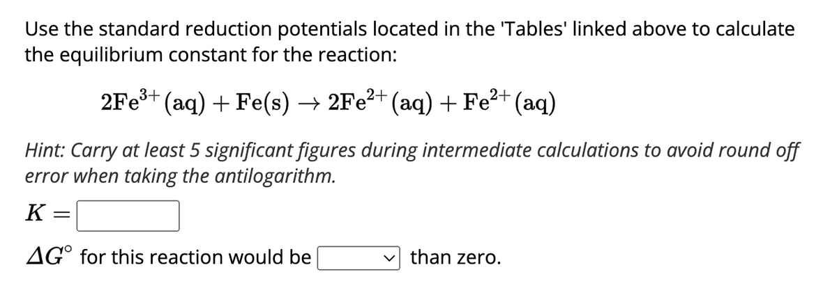 Use the standard reduction potentials located in the 'Tables' linked above to calculate
the equilibrium constant for the reaction:
2Fe³+ (aq) + Fe(s) → 2Fe²+ (aq) + Fe²+ (aq)
Hint: Carry at least 5 significant figures during intermediate calculations to avoid round off
error when taking the antilogarithm.
K
AGO for this reaction would be
✓than zero.