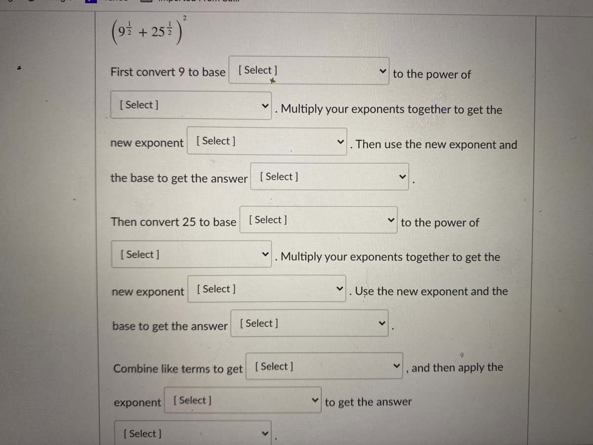 (oi + 254)
First convert 9 to base [Select ]
to the power of
[ Select ]
Multiply your exponents together to get the
new exponent [Select]
Then use the new exponent and
the base to get the answer
[ Select ]
Then convert 25 to base [ Select ]
to the power of
[ Select ]
. Multiply your exponents together to get the
new exponent
[ Select ]
Use the new exponent and the
base to get the answer
[ Select ]
Combine like terms to get [Select]
and then apply the
exponent [Select ]
v to get the answer
[ Select ]
