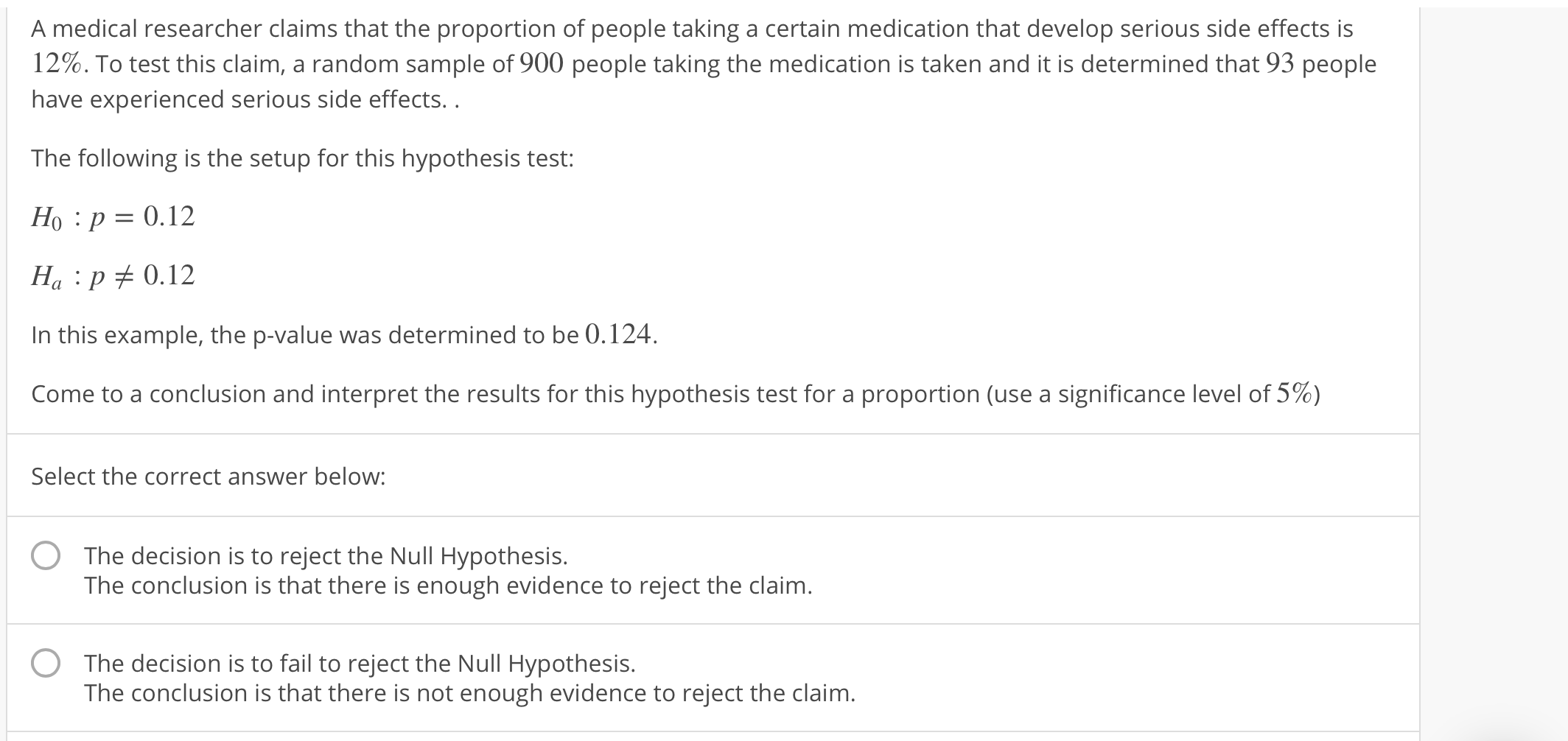 A medical researcher claims that the proportion of people taking a certain medication that develop serious side effects is
12%. To test this claim, a random sample of 900 people taking the medication is taken and it is determined that 93 people
have experienced serious side effects..
The following is the setup for this hypothesis test:
Ho :p 0.12
Ha p 0.12
In this example, the p-value was determined to be 0.124.
come to a conclusion and interpret the results for this hypothesis test for a proportion (use a significance level of 5%)
Select the correct answer below:
The decision is to reject the Null Hypothesis.
The conclusion is that there is enough evidence to reject the claim
O
The decision is to fail to reject the Null Hypothesis.
The conclusion is that there is not enough evidence to reject the claim
