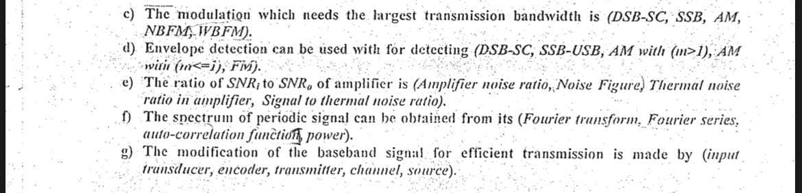 c) The modulation which needs the largest transmission bandwidth is (DSB-SC, SSB, AM,
NBFM, WBFM).
d) Envelope detection can be used with for detecting (DSB-SC, SSB-USB, AM with (m>1), AM
with (<=1), Fiv).
se je
e) The ratio of SNR, to SNR, of amplifier is (Amplifier noise ratio, Noise Figure, Thermal noise
ratio in amplifier, Signal to thermal noise ratio).
f) The spectrum of periodic signal can be obtained from its (Fourier transform, Fourier series,
auto-correlation function power).
g) The modification of the baseband signal for efficient transmission is made by (input
transducer, encoder, transmitter, channel, source).