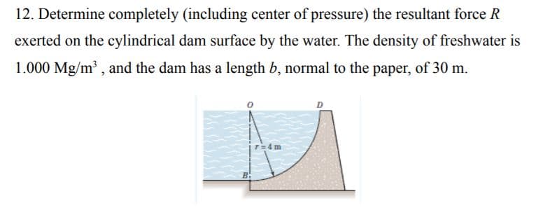 12. Determine completely (including center of pressure) the resultant force R
exerted on the cylindrical dam surface by the water. The density of freshwater is
1.000 Mg/m , and the dam has a length b, normal to the paper, of 30 m.
T=4 m
B:
